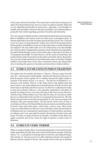 27
Ethics in the History of
Indian Philosophy
is the source and test of morality. This means that even the desire arising out of
right will or determination may serve as a source or guide to morality. Right will
is to be identified and decided. In recent times, especially; in the thoughts of
Gandhi, andAurobindo, conscience has been accorded a very important place as
giving the final verdict regarding questions of morality and immorality.
The very concept of Indian morality is both authority based and social reasoning.
Both in Buddhism and Jainism reason has been given a prestigious place. In
Jainism right faith is given the first place among the three jewels. One is advised
to use his reason in ascertaining the validity and worth of the precepts before
following them. In Buddhism too the use of personal reason is neither disallowed
nor despised. The four noble truths are to be followed but even then Buddha
says wherever there is disagreement, questions can be asked for removing doubts.
In modern Hindu thought, reason is given better place, especially in the ideas of
Vivekananda and Gandhi. For them reason is not the source of moral ideas, but
yet they believe in the role of reason in the matters of morality. Hence, the primary
role is given to Vedas and Smrtis as the fundamental source of morality in Indian
tradition, but besides them, all the above mentioned sources also played their
roles in deciding the question of morality and immorality in Indian tradition.
3.3 ETHICS:ITSMEANINGININDIANTRADITION
The Indian term for morality and ethics is ‘dharma’. Dharma comes from the
root ‘dhr’, which means to hold together. And thus the function of dharma is to
hold the human society together for its stability and growth. Right conduct is
essential if the human society is to survive. The dharma in Hinduism is co-
extensive with morality. Dharma in the Vedas refers to the highest truth and
power and it is very much understood as the performance of Vedic sacrifices and
other rituals in the Vedas and Dharmasastras. So Dharma is understood in Vedas
as duty par-excellence. Dharma is also generally understood as the duties of
humans according to one’s own caste and stage of life (Varnasrama Dharma).
And thus many Hindu thinkers say if one does his duty; he will achieve either
heaven or a better birth in the next life or even prosperity here and now. Thus the
Hindu concept of dharma has been recognized by its very close association with
ritualistic and caste-oriented duties. And the purely moral sense of duty is
overshadowed. But yet the Hindu thinkers advocate and recommend the practice
of moral virtues and moral norms, which make a man as man. These moral
virtues are called Sadharana Dharma or universal duties. Hence the term dharma
in Hinduism has two connotations1) performance of ritual sacrifices and duties
according to one’s own caste and the second is the practice of moral virtues and
norms. So when we speak of dharma as morality, it includes all the duties one
ought to perform and all the virtues he ought to practice to attain moksa or
liberation.
3.4 ETHICS IN VEDIC PERIOD
When we speak of Indian ethics, its early beginnings have to be traced from the
Vedas, particularly the Rig Veda. One of the central ethical concepts of the Rig
Veda is ‘rta’, a conception of unifying order or moral law, pervading all things.
The concept ‘rta’ has given rise to two other important concepts, the concept of
Dharma and the concept of Karma. The concept Dharma has got so different
 