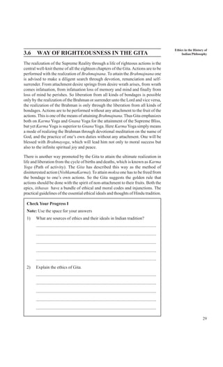 29
Ethics in the History of
Indian Philosophy3.6 WAY OF RIGHTEOUSNESS IN THE GITA
The realization of the Supreme Reality through a life of righteous actions is the
central well-knit theme of all the eighteen chapters of the Gita.Actions are to be
performed with the realization of Brahmajnana. To attain the Brahmajnana one
is advised to make a diligent search through devotion, renunciation and self-
surrender. From attachment desire springs from desire wrath arises, from wrath
comes infatuation, from infatuation loss of memory and mind and finally from
loss of mind he perishes. So liberation from all kinds of bondages is possible
only by the realization of the Brahman or surrender unto the Lord and vice versa,
the realization of the Brahman is only through the liberation from all kinds of
bondages.Actions are to be performed without any attachment to the fruit of the
actions. This is one of the means of attaining Brahmajnana.Thus Gita emphasizes
both on Karma Yoga and Gnana Yoga for the attainment of the Supreme Bliss,
but yet Karma Yoga is superior to GnanaYoga. Here Karma Yoga simply means
a mode of realizing the Brahman through devotional meditation on the name of
God, and the practice of one’s own duties without any attachment. One will be
blessed with Brahmayoga, which will lead him not only to moral success but
also to the infinite spiritual joy and peace.
There is another way promoted by the Gita to attain the ultimate realization in
life and liberation from the cycle of births and deaths, which is known as Karma
Yoga (Path of activity). The Gita has described this way as the method of
disinterested action (NishkamaKarma). To attain moksa one has to be freed from
the bondage to one’s own actions. So the Gita suggests the golden rule that
actions should be done with the spirit of non-attachment to their fruits. Both the
epics, itihasas have a bundle of ethical and moral codes and injunctions. The
practical guidelines of the essential ethical ideals and thoughts of Hindu tradition.
Check Your Progress I
Note: Use the space for your answers
1) What are sources of ethics and their ideals in Indian tradition?
..............................................................................................................
..............................................................................................................
..............................................................................................................
..............................................................................................................
..............................................................................................................
2) Explain the ethics of Gita.
..............................................................................................................
..............................................................................................................
..............................................................................................................
..............................................................................................................
..............................................................................................................
 