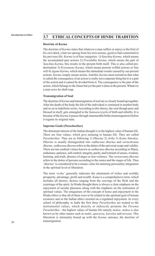 30
Introduction to Ethics
3.7 ETHICAL CONCEPTS OF HINDU TRADITION
Doctrine of Karma
The doctrine of Karma states that whatever a man suffers or enjoys is the fruit of
his own deed, a harvest sprung from his own actions, good or bad committed in
his previous life. Karma is of four categories: 1) Sanchita Karma, which means
the accumulated past actions 2) Prarabdha Karma, which means the part of
Sanchita Karma, this results in the present birth itself. This is also called pre-
destination 3) Kriyamana Karma, which means present willful actions or free
will 4) Agami Karma, which means the immediate results caused by our present
actions. Karma simply means action. And this Karma must remind us that what
is called the consequence of an action is really not a separate thing but it is a part
of the action and it cannot be divided from it. The consequence is the part of the
action, which belongs to the future but yet the part is done in the present.Whatever
a man sows he shall reap.
Transmigration of Soul
The doctrine of Karma and transmigration of soul are so closely bound up together.
After the death of the body the life of the individual is continued in another body
and so on in indefinite series.According to this theory, the soul though pure and
blessed in itself, gets entangled in the Samsara (cycle of birth and rebirth). It is
because of the Karma it passes through innumerable births (transmigration) before
it regains its original state.
Supreme Goals (Purusharthas)
The dominant interest of the Indian thought is in the highest value of human life.
There are four values, which give meaning to human life. They are called
Purusharthas. They are as following 1) Dharma 2) Artha 3) Kama 4)moksa.
Dharma is usually distinguished into sadharana dharma and varnashrama
dharma. sadharana dharma refers to the duties of the universal scope and validity.
There are ten cardinal virtues known as sadharana dharma according to Manu,
endurance, patience, self-control, integrity, purity, and restraint of senses, wisdom,
learning, and truth, absence of anger or non-violence. The varnasrama dharma
refers to the duties of persons according to the castes and the stages of life. Thus
‘dharma’ is considered to be a means value for attaining personality integration
in the spiritual level or liberation.
The term ‘artha’ generally indicates the attainment of riches and worldly
prosperity, advantage, profit and wealth. Kama is a comprehensive term, which
includes all desires: desires ranging from the cravings of the flesh and the
yearnings of the spirit. In Hindu thought there is always a clear emphasis on the
enjoyment of secular pleasures along with the emphasis on the realization of
spiritual values. The uniqueness of the concept of kama and enjoyment in the
Hindu ethics is that all of them were to be related to the spiritual goal of human
existence and so the Indian ethics insisted on a regulated enjoyment. In every
school of philosophy in India the first three Purusharthas are treated as the
instrumental values, which directly or indirectly promote the Parama
Purusharthas - the highest values of human life namely moksa. moksa is also
known as by other names such as mukti, apavarya, kaivalya and nirvana. This
liberation is intimately bound up with the Karma samsara, the doctrine of
transmigration.
 