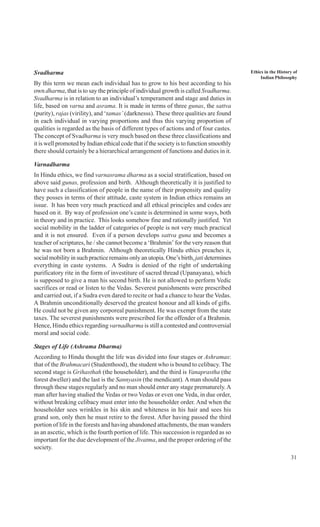 31
Ethics in the History of
Indian Philosophy
Svadharma
By this term we mean each individual has to grow to his best according to his
own dharma, that is to say the principle of individual growth is called Svadharma.
Svadharma is in relation to an individual’s temperament and stage and duties in
life, based on varna and asrama. It is made in terms of three gunas, the sattva
(purity), rajas (virility), and ‘tamas’ (darknesss). These three qualities are found
in each individual in varying proportions and thus this varying proportion of
qualities is regarded as the basis of different types of actions and of four castes.
The concept of Svadharma is very much based on these three classifications and
it is well promoted by Indian ethical code that if the society is to function smoothly
there should certainly be a hierarchical arrangement of functions and duties in it.
Varnadharma
In Hindu ethics, we find varnasrama dharma as a social stratification, based on
above said gunas, profession and birth. Although theoretically it is justified to
have such a classification of people in the name of their propensity and quality
they posses in terms of their attitude, caste system in Indian ethics remains an
issue. It has been very much practiced and all ethical principles and codes are
based on it. By way of profession one’s caste is determined in some ways, both
in theory and in practice. This looks somehow fine and rationally justified. Yet
social mobility in the ladder of categories of people is not very much practical
and it is not ensured. Even if a person develops sattva guna and becomes a
teacher of scriptures, he / she cannot become a ‘Brahmin’ for the very reason that
he was not born a Brahmin. Although theoretically Hindu ethics preaches it,
social mobility in such practice remains only an utopia. One’s birth, jati determines
everything in caste systems. A Sudra is denied of the right of undertaking
purificatory rite in the form of investiture of sacred thread (Upanayana), which
is supposed to give a man his second birth. He is not allowed to perform Vedic
sacrifices or read or listen to the Vedas. Severest punishments were prescribed
and carried out, if a Sudra even dared to recite or had a chance to hear the Vedas.
A Brahmin unconditionally deserved the greatest honour and all kinds of gifts.
He could not be given any corporeal punishment. He was exempt from the state
taxes. The severest punishments were prescribed for the offender of a Brahmin.
Hence, Hindu ethics regarding varnadharma is still a contested and controversial
moral and social code.
Stages of Life (Ashrama Dharma)
According to Hindu thought the life was divided into four stages or Ashramas:
that of the Brahmacari (Studenthood), the student who is bound to celibacy. The
second stage is Grihasthah (the householder), and the third is Vanaprastha (the
forest dweller) and the last is the Sannyasin (the mendicant). A man should pass
through these stages regularly and no man should enter any stage prematurely.A
man after having studied the Vedas or two Vedas or even one Veda, in due order,
without breaking celibacy must enter into the householder order. And when the
householder sees wrinkles in his skin and whiteness in his hair and sees his
grand son, only then he must retire to the forest. After having passed the third
portion of life in the forests and having abandoned attachments, the man wanders
as an ascetic, which is the fourth portion of life. This succession is regarded as so
important for the due development of the Jivatma, and the proper ordering of the
society.
 