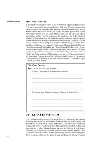 32
Introduction to Ethics Hindu Rites - Samskaras
Sacrifices form the central theme of the Brahmanical religion and philosophy.
The sacrifices not only please gods but also feed them. Through them the sins
are also atoned. The important Vedic sacrifices are the Srauta sacrifices and the
Grihya rituals. Besides all these rituals there are many personal or family
sacraments known as Samskaras. These Samskaras are religious acts of
purification and they are the ceremonies for sanctifying the body, mind and
intellect of the individual, so that the person may become a full-pledged member
of the community. For the performance of these sacraments, “samkalpa” or the
mental attitude is the most important condition. The most important Samskaras
are 1) Garbhadhanam or conception, Pumsavanam: (Ensuring a male offspring),
Simanthonnayanam (Parting of the hair), Jata-Karmam (Birth-Ceremony), Nama-
karanam or naming ceremony, Nishkramanam: taking the child out of the house
so that it may see the sun, Annaprasnam: the first feeding of the child with solid
food (rice) in the sixth month, Chudakaranam: the rite of tonsure ceremony,
Karnavedham: Piercing of earlobes, Vidhyarambam (beginning of knowledge),
Upanayanam (Initiation by a teacher), Samavarthanam, Vivaha (Marriage),
Antyesti or Funeral Rights
Check Your Progress II
Note: Use the space for your answers
1) What are Hindu ethical ideals in Indian tradition?
..............................................................................................................
..............................................................................................................
..............................................................................................................
..............................................................................................................
..............................................................................................................
2) Write about your personal learning in this unit on Hindu Ethics.
..............................................................................................................
..............................................................................................................
..............................................................................................................
..............................................................................................................
..............................................................................................................
3.8 ETHICS IN BUDDHISM
The Buddha thought ten meritorious deeds for us to perform in order to gain a
happy and peaceful life as well as to develop knowledge and understanding. The
ten meritorious deeds are: 1. Charity 2.Morality 3.Mental Culture 4. Reverence
or respect 5. Service in helping others 6. Sharing merits with others 7. Rejoicing
in the merits of others 8.Preaching and teaching the Dhamma 9. Listening to
Dhamma 10. Straightening one’s views. Moral conduct benefits all Beings with
whom one comes into contact. Mental culture brings peace to others and inspires
them to practice Dhamma. Reverence gives rise to harmony in society. Service
 