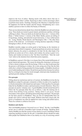 33
Ethics in the History of
Indian Philosophy
improves the lives of others. Sharing merits with others shows that one is
concerned about others’ welfare. Rejoicing in other’s merits encourages others
to perform more merits. Teaching, listening to the Dhamma is important factor
for happiness for both the teacher and the listener. Straightening one’s views
enables a person to show to others the beauty of Dhamma.
There are ten demeritorious deeds from which the Buddhist are advised to keep
away. These deeds are rooted in greed, hatred, and delusion and they will bring
suffering to others. These ten deeds are divided into three sets: 1. Actions of the
Body 2. Verbal Actions 3. Actions of the Mind. Bodily actions are killing of
living beings, stealing, and unlawful sexual intercourse. 2. Four verbal actions
are: Lying, Slander, Harsh Speech, and Meaningless Talk. 3. The other three
actions of the mind are: Covetousness or being desirous especially of things
belonging to others, ill-will, wrong views.
Buddhist morality judges an action good or bad basing on the intention or
motivation from which it originates. If a person performs an action out of greed,
hatred, delusion, his action is considered to be bad. On the other hand, if he
performs an action out of love, charity and wisdom, his action is good. Love,
charity and wisdom are known as the “the three Good Roots.” Here the word
‘root’ refers to the intention from which that action originates.
In Buddhism a person’s first duty is to cleanse him of the mental defilements of
greed, hatred and ignorance. The reason for doing this cleansing is not because
of fear or desire to please some Divine beings. If this is so, that would mean that
the person is still lacking in wisdom. He is only acting out of fear like the little
child who is afraid of being punished for being naughty. A Buddhist should act
out of understanding and wisdom. He performs good actions because he realizes
that by so doing he develops his moral strength, which provides foundation for
spiritual growth, leading to liberation.
Five precepts
Telling about ten meritorious and ten evil actions, the Buddhism invites the lay
Buddhists to adopt five precepts voluntarily to follow in order to live together in
civilized communities with mutual trust and respect. Following these five precepts
helps the lay Buddhist to make a spiritual journey towards liberation. These five
precepts are purely voluntary ones. A good Buddhist should remind himself to
follow the five precepts daily they are as follows, I take the training rule to
refrain from Killing living creatures, Taking which is not given, Sexual
misconduct, False speech, and Taking intoxicating drugs and liquor. The precepts
are the basic practice in Buddhism. They are also an indispensable basis for
people who wish to cultivate their minds. Without some basic moral code, the
power of meditation can often be applied for some wrong and selfish motive.
These five refrains is called as Pancasila
Kindness and charity
The Lord Buddha proposes Universal Love or “Metta”. By this, Lord Buddha
invites one to cultivate a boundless heart towards all beings. Speaking about
charity Buddha says that the essence of true charity is to give something without
expecting anything in return for the gift. A charitable person should not make
other people feel indebted to him or use charity as a way of exercising control
 