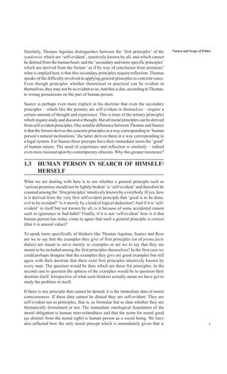 7
Nature and Scope of EthicsSimilarly, Thomas Aquinas distinguishes between the ‘first principles’ of the
synderesis which are ‘self-evident’, intuitively known by all, and which cannot
be deleted from the human heart, and the ‘secondary and more specific principles’
which are derived from the former ‘as if by way of conclusion from premises’
what is implied here is that this secondary principles require reflection. Thomas
speaks of the difficulty involved in applying general principles to concrete cases.
Even though principles whether theoretical or practical can be evident in
themselves, they may not be so evident to us.And this is due, according toThomas,
to wrong persuasions on the part of human person.
Saurez is perhaps even more explicit in his doctrine that even the secondary
principles – which like the primary are self-evident in themselves – require a
certain amount of thought and experience. This is truer of the tertiary principles
which require study and discursive thought. But all moral principles can be derived
from self-evident principles. One notable difference between Thomas and Saurez
is that the former derives the concrete principles in a way corresponding to ‘human
person’s natural inclinations,’ the latter derives them in a way corresponding to
a legal system. For Saurez these precepts have their immediate norm the ‘good’
of human nature. The need of experience and reflection is similarly – indeed
even more insisted upon by contemporary ethicists. Why this greater insistence?
1.3 HUMAN PERSON IN SEARCH OF HIMSELF/
HERSELF
What we are dealing with here is to see whether a general principle such as
‘serious promises should not be lightly broken’ is ‘self-evident’ and therefore be
counted among the ‘first principles’intuitively known by everybody. If yes, how
is it derived from the very first self-evident principle that ‘good is to be done,
evil to be avoided?’Is it merely by a kind of logical deduction? And if it is ‘self-
evident’ in itself but not known by all, is it because of some accidental reason
such as ignorance or bad habit? Finally, if it is not ‘self-evident’ how is it that
human person has today come to agree that such a general principle is correct
(that it is amoral value)?
To speak more specifically of thinkers like Thomas Aquinas, Suarez and Ross
are we to say that the examples they give of first principles (or of pirma facie
duties) are meant to serve merely as examples or are we to say that they are
meant to be included among the first principles themselves? In the first case we
could perhaps disagree that the examples they give are good examples but still
agree with their doctrine that there exist first principles intuitively known by
every man. The question would be then which are these fist principles. In the
second case to question the aptness of the examples would be to question their
doctrine itself. Irrespective of what such thinkers actually mean we have got to
study the problem in itself.
If there is any principle that cannot be denied, it is the immediate data of moral
consciousness. If these data cannot be denied they are self-evident. They are
self-evident not as principles, that is, as formulae but as data whether they are
thematically formulated or not. The immediate ontological foundation of the
moral obligation is human inter-relatedness and that the norm for moral good
(as distinct from the moral right) is human person as a social being. We have
also reflected how the only moral precept which is immediately given that is
 