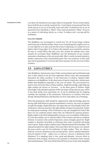 34
Introduction to Ethics over them. He should not even expect others to be grateful. The act of true charity
leaves both the giver and the recipient free.Areal charity must proceed from the
whole person as an act of his body, heart and mind. It should not be an act of
generosity but it should be a “Dana” when a person performs “Dana”, he gives
as a means of cultivating charity as a virtue. It reduces one’s craving and his
selfishness.
Love for Animals
The Buddhists are encouraged to extend love for all living beings without
restricting only to Human beings. Since every living being has a right to exist so
it is not right for us to take away the life of any living being. It is unfair for us to
deprive their living rights. If we believe that animals were created by someone
for men, it would follow that men were also created for animals since some
animals do eat human flesh. Buddhism says the destruction of any creature
represents a disturbance of the universal order. Man’s cruelty towards animals is
another expression of his uncontrolled greed. Our own existence on this earth
may not be guaranteed if we do not take stern measures for the survival of other
creatures.
3.9 JAINA ETHICS
Like Buddhism, Jainism also rejects Vedic ceremonialism and sacrificialism and
also it takes ahimsa to be the most important ethical virtue and consequently
denounces the Vedic sacrifices. In the observance of ahimsa, Jainism rather
surpasses even Buddhism. In the observance of ascetic rituals also, Jainism goes
further than Buddhism especially in the case of monks. The pancamahavrtas
and triratnas form the ethics of Jaina tradition. Right knowledge, right faith and
right conduct are known as Triratnas – or the three gems of Jainism. Right
knowledge is the detailed cognition of the real nature of ego and non-ego, which
is free from doubt, error uncertainty etc. It can be obtained only by studying
carefully the teachings of the omniscient Tirthankaras or teachers who have
already obtained liberation and therefore are fit to lead others out of bondage.
Then that preliminary faith should be supported by right knowledge again for
having right faith based on general acquaintance (samyag- darsana) in support
of right knowledge. Right faith does not imply that one must blindly follow the
Tirthankaras. But one must have the right attitude of respect towards truth. Further
by studying the teachings of the Tirthankaras one can strengthen his belief. But
these two are rendered useless unless they are followed by rigorous practice.
Right conduct is the third indispensable (samyag-caritra) condition of liberation.
It is this that enables one to stop the influx of new karmas and also to eradicate
old ones. It consists in the control of passions, senses, thought, speech etc. Right
conduct is therefore described as refraining from what is harmful and doing
what is good. Right conduct enables man to liberate himself from bondage. The
Jaina prescription for right conduct: One must follow the five great vows namely
the panca-maha-vrata for the perfection of right conduct. They are Ahimsa,
Sathyam,Asteyam, Brahamacaryam andAparigraha. Ahimsa denotes abstinence
from all injuries to life – either trasa or sthavara. Satyam is abstinence from
falsehood. It is speaking what is true, good and pleasant. Asteyam refers to
abstinence from stealing. Brahmacaryam pertains to abstinence from sensual
and casual pleasures. One must refrain himself from karma of any form altogether
 