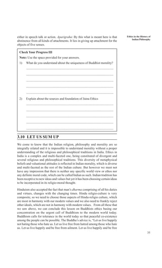 35
Ethics in the History of
Indian Philosophy
either in speech talk or action. Aparigraha: By this what is meant here is that
abstinence from all kinds of attachments. It lies in giving up attachment for the
objects of five senses.
Check Your Progress III
Note: Use the space provided for your answers.
1) What do you understand about the uniqueness of Buddhist morality?
..............................................................................................................
..............................................................................................................
..............................................................................................................
..............................................................................................................
..............................................................................................................
2) Explain about the sources and foundation of Jaina Ethics
..............................................................................................................
..............................................................................................................
..............................................................................................................
..............................................................................................................
..............................................................................................................
3.10 LET US SUM UP
We come to know that the Indian religion, philosophy and morality are so
integrally related and it is impossible to understand morality without a proper
understanding of the religious and philosophical traditions in India. Ethics in
India is a complex and multi-faceted one, being constituted of divergent and
several religious and philosophical traditions. This diversity of metaphysical
beliefs and valuational attitudes is reflected in Indian morality, which is diverse
and multi-faceted as the rest of the Indian culture. But however we must not
have any impression that there is neither any specific world view or ethos nor
any definite moral code, which can be called Indian as such. Indian tradition has
been receptive to new ideas and values but yet it has been choosing certain ideas
to be incorporated in its religio-moral thought.
Hinduism also accepted the fact that man’s dharma comprising of all his duties
and virtues, changes with the changing times. Hindu religio-culture is very
composite, so we need to choose those aspects of Hindu-religio culture, which
are most in harmony with our modern values and we also need to frankly reject
other ideals, which are not in harmony with modern values. From all these that
we saw above, we can conclude this lesson on Buddhists ethics basing our
concentration on the urgent call of Buddhism to the modern world today.
Buddhism calls for tolerance in the world today so that peaceful co-existence
among the people can be possible. The Buddha’s advice is, “Let us live happily
not hating those who hate us. Let us live free from hatred among those who hate
us. Let us live happily and be free from ailment. Let us live happily and be free
 