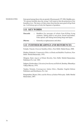 36
Introduction to Ethics from greed among those who are greedy (Dhammapada 197-200). Buddha says,
“If a person foolishly does the wrong, I will return to him the protection of my
boundless love. The more evil that comes from him the more good will go from
me. I will always give of only the fragrance of goodness.
3.11 KEY WORDS
Pancasila : Buddhist five precepts of refrain from Killing living
creatures, Taking which is not given, Sexual misconduct,
False speech, and Taking intoxicating drugs and liquor.
Dharma : Generally as righteousness and ethics
3.12 FURTHER READINGS AND REFERENCES
Furtado, Vincent, Classical Samkhya Ethics, New Delhi: Media House, 2000.
Hindery, Roderick, Comparative Ethics in Hindu and Buddhist Traditions, New
Delhi: Motilal Banarsidas, 1978.
Jhingran, Saral, Aspects of Hindu Morality, New Delhi: Motilal Banarsidass
Publishers Pvt. Ltd. 1989.
Sadguru, Keshavadass, Liberation from Karma and Rebirth, Bombay: Bharathiya
Vidhya Bhavan, 1978.
Tandon, Nirmala, Contemporary Indian Ethics, Mumbai: English Edition
Publishers and Distributors, Pvt. Ltd.
Ranganathan, Shyam. Ethics and the History of Indian Philosophy. Delhi: Motilal
Banarsidass, 2007.
 