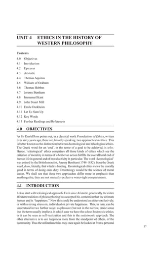 37
Ethics in the History of
Indian PhilosophyUNIT 4 ETHICS IN THE HISTORY OF
WESTERN PHILOSOPHY
Contents
4.0 Objectives
4.1 Introduction
4.2 Epicurus
4.3 Aristotle
4.4 Thomas Aquinas
4.5 William of Ockham
4.6 Thomas Hobbes
4.7 Jeremy Bentham
4.8 Immanuel Kant
4.9 John Stuart Mill
4.10 Emile Durkheim
4.11 Let Us Sum Up
4.12 Key Words
4.13 Further Readings and References
4.0 OBJECTIVES
As Sir David Ross points out, in a classical work Foundations of Ethics, written
over sixty years ago, there are, broadly speaking, two approaches to ethics. This
is better known as the distinction between deontological and teleological ethics.
The Greek word for an ‘end’, in the sense of a goal to be achieved, is telos.
Hence, ‘teleological’ ethics comprises all those kinds of ethics which see the
criterion of morality in terms of whether an action fulfills the overall total end of
human life in general and of moral activity in particular.The word ‘deontological’
was coined by the British moralist, Jeremy Bentham (1748-1832), from the Greek
word, deon, literally, that which is binding. Deontological ethics views the morally
good in terms of doing ones duty. Deontology would be the science of moral
duties. We shall see that these two approaches differ more in emphasis than
anything else; they are not mutually exclusive water-tight compartments.
4.1 INTRODUCTION
Let us start with teleological approach. Ever sinceAristotle, practically the entire
Western tradition of philosophizing has accepted his contention that the ultimate
human end is “happiness.” Now this could be understood as either exclusively,
or with a strong stress on, individual or private happiness. This, in turn, can be
understood in two further ways: as pleasure (but not in the narrow, crude sense
that the term usually implies), in which case we have the school hedonistic ethics;
or it can be seen as self-realization and this is the eudaimonic approach. The
other alternative is to see happiness more from the standpoint of others, of the
community.Thus the utilitarian ethics may once again be looked at from a personal
 