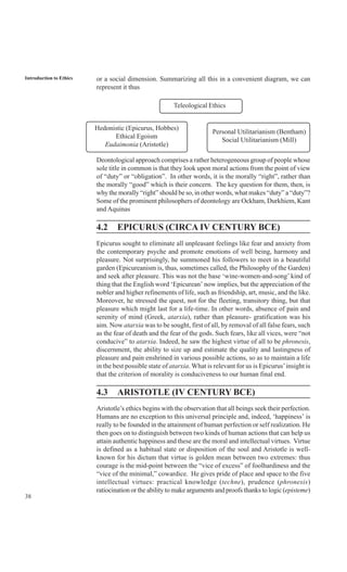 38
Introduction to Ethics or a social dimension. Summarizing all this in a convenient diagram, we can
represent it thus
Deontological approach comprises a rather heterogeneous group of people whose
sole title in common is that they look upon moral actions from the point of view
of “duty” or “obligation”. In other words, it is the morally “right”, rather than
the morally “good” which is their concern. The key question for them, then, is
why the morally “right” should be so, in other words, what makes “duty” a “duty”?
Some of the prominent philosophers of deontology are Ockham, Durkhiem, Kant
and Aquinas
4.2 EPICURUS (CIRCA IV CENTURY BCE)
Epicurus sought to eliminate all unpleasant feelings like fear and anxiety from
the contemporary psyche and promote emotions of well being, harmony and
pleasure. Not surprisingly, he summoned his followers to meet in a beautiful
garden (Epicureanism is, thus, sometimes called, the Philosophy of the Garden)
and seek after pleasure. This was not the base ‘wine-women-and-song’ kind of
thing that the English word ‘Epicurean’ now implies, but the appreciation of the
nobler and higher refinements of life, such as friendship, art, music, and the like.
Moreover, he stressed the quest, not for the fleeting, transitory thing, but that
pleasure which might last for a life-time. In other words, absence of pain and
serenity of mind (Greek, atarxia), rather than pleasure- gratification was his
aim. Now atarxia was to be sought, first of all, by removal of all false fears, such
as the fear of death and the fear of the gods. Such fears, like all vices, were “not
conducive” to atarxia. Indeed, he saw the highest virtue of all to be phronesis,
discernment, the ability to size up and estimate the quality and lastingness of
pleasure and pain enshrined in various possible actions, so as to maintain a life
in the best possible state of atarxia. What is relevant for us is Epicurus’insight is
that the criterion of morality is conduciveness to our human final end.
4.3 ARISTOTLE (IV CENTURY BCE)
Aristotle’s ethics begins with the observation that all beings seek their perfection.
Humans are no exception to this universal principle and, indeed, ‘happiness’ is
really to be founded in the attainment of human perfection or self realization. He
then goes on to distinguish between two kinds of human actions that can help us
attain authentic happiness and these are the moral and intellectual virtues. Virtue
is defined as a habitual state or disposition of the soul and Aristotle is well-
known for his dictum that virtue is golden mean between two extremes: thus
courage is the mid-point between the “vice of excess” of foolhardiness and the
“vice of the minimal,” cowardice. He gives pride of place and space to the five
intellectual virtues: practical knowledge (techne), prudence (phronesis)
ratiocination or the ability to make arguments and proofs thanks to logic (episteme)
Teleological Ethics
Hedonistic (Epicurus, Hobbes)
Ethical Egoism
Eudaimonia (Aristotle)
Personal Utilitarianism (Bentham)
Social Utilitarianism (Mill)
 