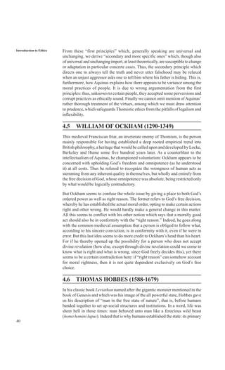 40
Introduction to Ethics From these “first principles” which, generally speaking are universal and
unchanging, we derive “secondary and more specific ones” which, though also
of universal and unchanging import, at least theoretically, are susceptible to change
or adaptation in particular concrete cases. Thus, the secondary principle which
directs one to always tell the truth and never utter falsehood may be relaxed
when an unjust aggressor asks one to tell him where his father is hiding. This is,
furthermore, howAquinas explains how there appears to be variance among the
moral practices of people. It is due to wrong argumentation from the first
principles: thus, unknown to certain people, they accepted some perversions and
corrupt practices as ethically sound. Finally we cannot omit mention ofAquinas’
rather thorough treatment of the virtues, among which we must draw attention
to prudence, which safeguards Thomistic ethics from the pitfalls of legalism and
inflexibility.
4.5 WILLIAM OF OCKHAM (1290-1349)
This medieval Franciscan friar, an inveterate enemy of Thomism, is the person
mainly responsible for having established a deep rooted empirical trend into
British philosophy, a heritage that would be called upon and developed by Locke,
Berkeley and Hume some five hundred years later. As a counterblast to the
intellectualism of Aquinas, he championed voluntarism: Ockham appears to be
concerned with upholding God’s freedom and omnipotence (as he understood
it) at all costs. Thus he refused to recognize the wrongness of human acts as
stemming from any inherent quality in themselves, but wholly and entirely from
the free decision of God, whose omnipotence was absolute, being restricted only
by what would be logically contradictory.
But Ockham seems to confuse the whole issue by giving a place to both God’s
ordered power as well as right reason. The former refers to God’s free decision,
whereby he has established the actual moral order, opting to make certain actions
right and other wrong. He would hardly make a general change in this matter.
All this seems to conflict with his other notion which says that a morally good
act should also be in conformity with the “right reason.” Indeed, he goes along
with the common medieval assumption that a person is obliged to follow what,
according to his sincere conviction, is in conformity with it, even if he were in
error. But this last idea seems to do more credit to Ockham’s head than his heart.
For if he thereby opened up the possibility for a person who does not accept
divine revelation (how else, except through divine revelation could we come to
know what is right and what is wrong, since God freely decides this), yet there
seems to be a certain contradiction here: if “right reason” can somehow account
for moral rightness, then it is not quite dependent exclusively on God’s free
choice.
4.6 THOMAS HOBBES (1588-1679)
In his classic book Leviathan named after the gigantic monster mentioned in the
book of Genesis and which was his image of the all powerful state, Hobbes gave
us his description of “man in the free state of nature”, that is, before humans
banded together to set up social structures and institutions. In a word, life was
sheer hell in those times: man behaved unto man like a ferocious wild beast
(homo homini lupus). Indeed that is why humans established the state: its primary
 