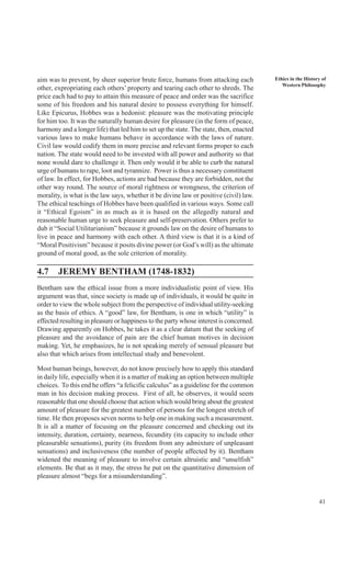 41
Ethics in the History of
Western Philosophy
aim was to prevent, by sheer superior brute force, humans from attacking each
other, expropriating each others’ property and tearing each other to shreds. The
price each had to pay to attain this measure of peace and order was the sacrifice
some of his freedom and his natural desire to possess everything for himself.
Like Epicurus, Hobbes was a hedonist: pleasure was the motivating principle
for him too. It was the naturally human desire for pleasure (in the form of peace,
harmony and a longer life) that led him to set up the state. The state, then, enacted
various laws to make humans behave in accordance with the laws of nature.
Civil law would codify them in more precise and relevant forms proper to each
nation. The state would need to be invested with all power and authority so that
none would dare to challenge it. Then only would it be able to curb the natural
urge of humans to rape, loot and tyrannize. Power is thus a necessary constituent
of law. In effect, for Hobbes, actions are bad because they are forbidden, not the
other way round. The source of moral rightness or wrongness, the criterion of
morality, is what is the law says, whether it be divine law or positive (civil) law.
The ethical teachings of Hobbes have been qualified in various ways. Some call
it “Ethical Egoism” in as much as it is based on the allegedly natural and
reasonable human urge to seek pleasure and self-preservation. Others prefer to
dub it “Social Utilitarianism” because it grounds law on the desire of humans to
live in peace and harmony with each other. A third view is that it is a kind of
“Moral Positivism” because it posits divine power (or God’s will) as the ultimate
ground of moral good, as the sole criterion of morality.
4.7 JEREMY BENTHAM (1748-1832)
Bentham saw the ethical issue from a more individualistic point of view. His
argument was that, since society is made up of individuals, it would be quite in
order to view the whole subject from the perspective of individual utility-seeking
as the basis of ethics. A “good” law, for Bentham, is one in which “utility” is
effected resulting in pleasure or happiness to the party whose interest is concerned.
Drawing apparently on Hobbes, he takes it as a clear datum that the seeking of
pleasure and the avoidance of pain are the chief human motives in decision
making. Yet, he emphasizes, he is not speaking merely of sensual pleasure but
also that which arises from intellectual study and benevolent.
Most human beings, however, do not know precisely how to apply this standard
in daily life, especially when it is a matter of making an option between multiple
choices. To this end he offers “a felicific calculus” as a guideline for the common
man in his decision making process. First of all, he observes, it would seem
reasonable that one should choose that action which would bring about the greatest
amount of pleasure for the greatest number of persons for the longest stretch of
time. He then proposes seven norms to help one in making such a measurement.
It is all a matter of focusing on the pleasure concerned and checking out its
intensity, duration, certainty, nearness, fecundity (its capacity to include other
pleasurable sensations), purity (its freedom from any admixture of unpleasant
sensations) and inclusiveness (the number of people affected by it). Bentham
widened the meaning of pleasure to involve certain altruistic and “unselfish”
elements. Be that as it may, the stress he put on the quantitative dimension of
pleasure almost “begs for a misunderstanding”.
 