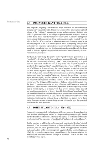 42
Introduction to Ethics
4.8 IMMANUEL KANT (1724-1804)
The “sage of Konigsberg” was to have a major impact on the development of
contemporary western thought. The second volume of his famous philosophical
trilogy of the “critiques” was devoted to new and revolutionary insights into
ethics. Right at the onset of his critique of practical reason he rejects all such
system that is based on a “heteronomous” source, that is, on some principle or
norm outside the human person. Were we to maintain such a point of view, he
tells us, in effect, if a person had to reject that norm, and then there would be no
basis helping him or her to be a moral person. Thus, he begins by noting that in
us there are not only some a-priory (hence universal and necessary) principles of
speculative knowledge in us, but similar principles of practical knowledge. In as
much as these are a-priori, they constitute an internal norm of morality in man:
“autonomous principles.”
For Kant, the only thing that can be called “good” without qualification is a
“good will” – all other “goods,” such as health, wealth and long life can be used
for bad ends: they are only relatively “good”. Now, what precisely is a “good
will”? A will which acts for the sake of duty alone (and no other motive) is a
good will. This is perhaps Kant’s way of telling us that a “good will” does not act
out of self-interest. Be that as it may, the kind of language he used has given his
doctrine a very “rigorist” appearance. This “duty” is rooted in the moral law
itself, which, in turn, is manifest moral consciousness (a-prior synthetic practical
judgments). Now, “universality” is the very form of the moral law – so, once
again, a certain rigidity is to be expected of its “categorical” demands: allowing
the possibility of exceptions would do violence to this “universal” form of the
normal law. The first general formulation of the basic categorical imperative is,
for Kant, “I must act such that my way of acting could become a universal
procedure.” There are other formulations popularized by Kant, especially “Never
treat a person merely as a means,” but they always enshrine some kind of
universality as constitutive of its very form. He derived three “postulates” from
the undeniable fact of the categorical imperative: human freedom, the immortality
of the soul and the existence of God. This is no contradiction of what he had
maintained in the earlier Critique: there he held that one cannot prove these
truths from pure reason, whereas in the second critique he says that practical
reason can and must postulate.
4.9 JOHN STUART MILL (1806-1873)
Author of a treatise entitled, Utilitarianism, Mill was even more direct and explicit
than Bentham in holding that “utility” or “the greatest happiness principle” should
be “the foundation of morals”. However he seemed to widen his criterion to
involve not just “the happiness of mankind, but “rather, of all sentient beings”.
But he went on to add further refinement and precision to Bentham’s initial
approach. First, he stressed that there is also a qualitative difference between
pleasures, and not just a quantitative one. Next, he suggested that what the
individual seeks is not his personal or private happiness but the common happiness
of all. He even endeavors to give a rational basis to the pleasure principle by
appealing to “the conscientious feelings of mankind”, that is, the fact that
everybody would say so.
 