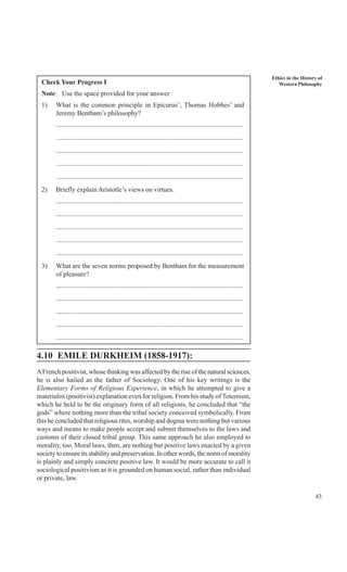 43
Ethics in the History of
Western PhilosophyCheck Your Progress I
Note: Use the space provided for your answer
1) What is the common principle in Epicurus’, Thomas Hobbes’ and
Jeremy Bentham’s philosophy?
..............................................................................................................
..............................................................................................................
..............................................................................................................
..............................................................................................................
..............................................................................................................
2) Briefly explain Aristotle’s views on virtues.
..............................................................................................................
..............................................................................................................
..............................................................................................................
..............................................................................................................
..............................................................................................................
3) What are the seven norms proposed by Bentham for the measurement
of pleasure?
..............................................................................................................
..............................................................................................................
..............................................................................................................
..............................................................................................................
..............................................................................................................
4.10 EMILE DURKHEIM (1858-1917):
AFrench positivist, whose thinking was affected by the rise of the natural sciences,
he is also hailed as the father of Sociology. One of his key writings is the
Elementary Forms of Religious Experience, in which he attempted to give a
materialist (positivist) explanation even for religion. From his study of Totemism,
which he held to be the originary form of all religions, he concluded that “the
gods” where nothing more than the tribal society conceived symbolically. From
this he concluded that religious rites, worship and dogma were nothing but various
ways and means to make people accept and submit themselves to the laws and
customs of their closed tribal group. This same approach he also employed to
morality, too. Moral laws, then, are nothing but positive laws enacted by a given
society to ensure its stability and preservation. In other words, the norm of morality
is plainly and simply concrete positive law. It would be more accurate to call it
sociological positivism as it is grounded on human social, rather than individual
or private, law.
 