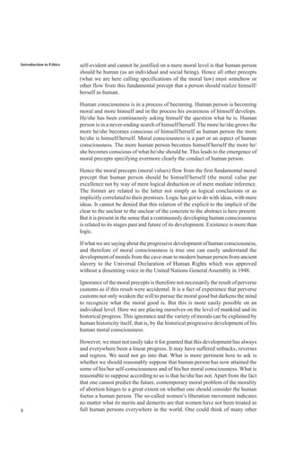 8
Introduction to Ethics self-evident and cannot be justified on a mere moral level is that human person
should be human (as an individual and social being). Hence all other precepts
(what we are here calling specifications of the moral law) must somehow or
other flow from this fundamental precept that a person should realize himself/
herself as human.
Human consciousness is in a process of becoming. Human person is becoming
moral and more himself and in the process his awareness of himself develops.
He/she has been continuously asking himself the question what he is. Human
person is in a never-ending search of himself/herself. The more he/she grows the
more he/she becomes conscious of himself/herself as human person the more
he/she is himself/herself. Moral consciousness is a part or an aspect of human
consciousness. The more human person becomes himself/herself the more he/
she becomes conscious of what he/she should be. This leads to the emergence of
moral precepts specifying evermore clearly the conduct of human person.
Hence the moral precepts (moral values) flow from the first fundamental moral
precept that human person should be himself/herself (the moral value par
excellence not by way of mere logical deduction or of mere mediate inference.
The former are related to the latter not simply as logical conclusions or as
implicitly correlated to their premises. Logic has got to do with ideas, with mere
ideas. It cannot be denied that this relation of the explicit to the implicit of the
clear to the unclear to the unclear of the concrete to the abstract is here present.
But it is present in the sense that a continuously developing human consciousness
is related to its stages past and future of its development. Existence is more than
logic.
If what we are saying about the progressive development of human consciousness,
and therefore of moral consciousness is true one can easily understand the
development of morals from the cave-man to modern human person from ancient
slavery to the Universal Declaration of Human Rights which was approved
without a dissenting voice in the United Nations General Assembly in 1948.
Ignorance of the moral precepts is therefore not necessarily the result of perverse
customs as if this result were accidental. It is a fact of experience that perverse
customs not only weaken the will to pursue the moral good but darkens the mind
to recognize what the moral good is. But this is more easily possible on an
individual level. Here we are placing ourselves on the level of mankind and its
historical progress. This ignorance and the variety of morals can be explained by
human historicity itself, that is, by the historical progressive development of his
human moral consciousness.
However, we must not easily take it for granted that this development has always
and everywhere been a linear progress. It may have suffered setbacks, reverses
and regress. We need not go into that. What is more pertinent here to ask is
whether we should reasonably suppose that human person has now attained the
some of his/her self-consciousness and of his/her moral consciousness. What is
reasonable to suppose according to us is that he/she has not. Apart from the fact
that one cannot predict the future, contemporary moral problem of the morality
of abortion hinges to a great extent on whether one should consider the human
foetus a human person. The so-called women’s liberation movement indicates
no matter what its merits and demerits are that women have not been treated as
full human persons everywhere in the world. One could think of many other
 