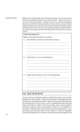 44
Introduction to Ethics Durkhiem has well brought out the link between human social consciousness
and moral development. However he is loath to admit – against the views of
even some of his later disciples – that there seems to be a common underlying
structure, some kind of common principles at work everywhere, that is, the basis
of the admitted diversity of moral set-ups.Again if morality is primarily a matter
of “following the crowd,” how do we account for the emergence of radical thinkers
who openly and daringly rejected and challenged the existing mores of a given
society?
Check Your Progress II
Note: Use the space provided for your answer
1) Brief Durkheim’s materialist explanation of religion.
..............................................................................................................
..............................................................................................................
..............................................................................................................
..............................................................................................................
..............................................................................................................
2) Explain Kant’s views on moral obligation.
..............................................................................................................
..............................................................................................................
..............................................................................................................
..............................................................................................................
..............................................................................................................
3) Explain Thomas Aquinas’ views of moral philosophy.
..............................................................................................................
..............................................................................................................
..............................................................................................................
..............................................................................................................
..............................................................................................................
4.11 LET US SUM UP
It is quite common to find ethics defined, as Paul W. Taylor does, in an excellent
introduction to this discipline: “Ethics may be defined as philosophical inquiry
into the nature and grounds of morality”. We do not, however, find this approach
very illuminating for, as we have seen, “morals” is nothing but the Latin equivalent
of the more Greek term, “Ethics”. If we try to avoid this “idem per idem” repetitive
definition by saying it studies “the goodness or badness” or “the rightness or
wrongness” of human actions, this does not get us much further because, as we
have equally seen, terms like “good” or “bad”, “right” or “wrong” are susceptible
to many understandings and so possible confusions are not quite dispelled. That
 