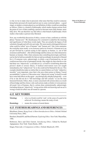 45
Ethics in the History of
Western Philosophy
is why we try to make clear in precisely what sense that they result in someone
being better personal all-round (and not just in some restricted sphere – a good
singer, or student, or tennis player).so our definition of ethics would run something
as follows: Ethics is a branch of philosophy which studies human actions from
the point of view of their enabling a person to become more fully human, more
fully alive. We can therefore say that ethics is that branch of philosophy which
studies what makes a person truly liberated.
Now, any worthwhile discussion of ethics, sooner or later, confronts us with the
phrase “human acts”. We should pause for a moment to underline the meaning
and significance of what these words imply. They are actually the legacy of old
scholastic thought and still relevant today. We must need to distinguish between
what could be called “acts of humans” and “human acts” (the Latin maintains
the word play more neatly: actus humanus and actus hominis).Ahuman act is an
act put forward by a person acting in full capacity as human, i.e. out of full
awareness and freedom – after all knowledge and free choice are what characterize
humans as humans. Only when someone does something knowingly and freely
can he/she be held accountable for that act and accordingly, be praised or blamed
for it. If someone were, unknowingly, to drink a cup of poisoned tea, no one
could accuse him or her of attempted suicide. One might say that what he or she
had done was “objectively” a suicidal act (i.e. of itself it would bring about the
person’s death or serious illness, if medical intervention were not sought
immediately), but “subjectively” he or she could not be blamed for the act. This
example should also make us realize that we cannot behave as if only “subjective
morality” were important, since that is the area where praise or blame (“moral
accountability”) comes in. if the action were “objectively wrong” in itself it would
have some bad effects on the agent – psychologically and physiologically – even
if he or she did not do it “full knowledge and full consent,” to use the time
honoured formula. Ethics, then, is more concerned with actions done as a result
of knowledge and free choice: only such actions make us better or worse persons
all-round. Acts of humans, that is, actions done unintentionally, unknowingly
(including doing an “objectively” wrong action while not knowing such an act is
wrong) would not affect one all-round as a person.
4.12 KEY WORDS
Teleology : telos is a Greek word for ‘end’, in the sense of a goal to be
achieved. So teleology means the study of end.
Deontology : means the science of moral duties
4.13 FURTHER READINGS AND REFERENCES
Blackburn, Simon. Being Good: A Short Introduction to Ethics. Oxford: Oxford
University Press, 2002.
Borchert, Donald M. and David Stewart. Exploring Ethics. NewYork: Macmillan,
1986.
Robinson, Dave and Chris Garrett. Introducing Ethics. Edited by Richard
Appignanesi, New York: Totem Books, 2005.
Singer, Peter (ed). A Companion to Ethics. Oxford: Blackwell, 1993.
 