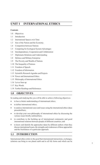 5
International Ethics
UNIT 1 INTERNATIONAL ETHICS
Contents
1.0 Objectives
1.1 Introduction
1.2 International Spaces over Time
1.3 Size of the Nation and the Economy
1.4 Competition between Nations
1.5 Competing for Ecological System Advantages
1.6 Interdependence, Cooperation and Collaboration
1.7 Diplomatic Relations and Understanding
1.8 Defence and Military Enterprise
1.9 The Poverty and Wealth of Nations
1.10 The Inequality of Nations
1.11 Freedom of Speech
1.12 Freedom of Information
1.13 Scientific Research Agendas and Projects
1.14 Power and International Ethics
1.15 Philosophy of International Ethics
1.16 Let us Sum up
1.17 Key Words
1.18 Further Readings and References
1.0 OBJECTIVES
In reading and studying this you will be able to achieve following objectives:
• to have a better understanding of international ethics;
• to define international ethics;
• to analyse international cases and issues using the international ethics ideas
presented here;
• to develop your own philosophy of international ethics by discussing the
various issues briefly outlined here;
• to contribute to the building up of international community and good
international relations between people of different countries; and
• to know and identify the approaches taken by different authors when they
discuss international issues, the strengths and weaknesses of those approaches
and the fruitfulness of a particular approach.
1.1 INTRODUCTION
International ethics refers to the good that international interactions, exchanges,
relations can bring to our planet earth and to all life forms and which can be
 