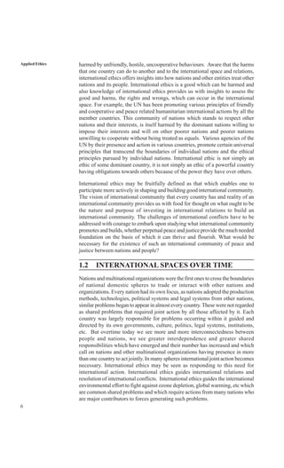 6
Applied Ethics harmed by unfriendly, hostile, uncooperative behaviours. Aware that the harms
that one country can do to another and to the international space and relations,
international ethics offers insights into how nations and other entities treat other
nations and its people. International ethics is a good which can be harmed and
also knowledge of international ethics provides us with insights to assess the
good and harms, the rights and wrongs, which can occur in the international
space. For example, the UN has been promoting various principles of friendly
and cooperative and peace related humanitarian international actions by all the
member countries. This community of nations which stands to respect other
nations and their interests, is itself harmed by the dominant nations willing to
impose their interests and will on other poorer nations and poorer nations
unwilling to cooperate without being treated as equals. Various agencies of the
UN by their presence and action in various countries, promote certain universal
principles that transcend the boundaries of individual nations and the ethical
principles pursued by individual nations. International ethic is not simply an
ethic of some dominant country, it is not simply an ethic of a powerful country
having obligations towards others because of the power they have over others.
International ethics may be fruitfully defined as that which enables one to
participate more actively in shaping and building good international community.
The vision of international community that every country has and reality of an
international community provides us with food for thought on what ought to be
the nature and purpose of investing in international relations to build an
international community. The challenges of international conflicts have to be
addressed with courage to embark upon studying what international community
promotes and builds, whether perpetual peace and justice provide the much needed
foundation on the basis of which it can thrive and flourish. What would be
necessary for the existence of such an international community of peace and
justice between nations and people?
1.2 INTERNATIONAL SPACES OVER TIME
Nations and multinational organizations were the first ones to cross the boundaries
of national domestic spheres to trade or interact with other nations and
organizations. Every nation had its own focus, as nations adopted the production
methods, technologies, political systems and legal systems from other nations,
similar problems began to appear in almost every country.These were not regarded
as shared problems that required joint action by all those affected by it. Each
country was largely responsible for problems occurring within it guided and
directed by its own governments, culture, politics, legal systems, institutions,
etc. But overtime today we see more and more interconnectedness between
people and nations, we see greater interdependence and greater shared
responsibilities which have emerged and their number has increased and which
call on nations and other multinational organizations having presence in more
than one country to act jointly. In many spheres international joint action becomes
necessary. International ethics may be seen as responding to this need for
international action. International ethics guides international relations and
resolution of international conflicts. International ethics guides the international
environmental effort to fight against ozone depletion, global warming, etc which
are common shared problems and which require actions from many nations who
are major contributors to forces generating such problems.
 
