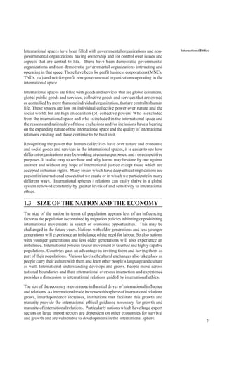 7
International EthicsInternational spaces have been filled with governmental organizations and non-
governmental organizations having ownership and /or control over issues and
aspects that are central to life. There have been democratic governmental
organizations and non-democratic governmental organizations interacting and
operating in that space. There have been for profit business corporations (MNCs,
TNCs, etc) and not-for-profit non-governmental organizations operating in the
international space.
International spaces are filled with goods and services that are global commons,
global public goods and services, collective goods and services that are owned
or controlled by more than one individual organization, that are central to human
life. These spaces are low on individual collective power over nature and the
social world, but are high on coalition (of) collective powers. Who is excluded
from the international space and who is included in the international space and
the reasons and rationality of those exclusions and /or inclusions have a bearing
on the expanding nature of the international space and the quality of international
relations existing and those continue to be built in it.
Recognizing the power that human collectives have over nature and economic
and social goods and services in the international spaces, it is easier to see how
different organizations may be working at counter purposes, and / or competitive
purposes. It is also easy to see how and why harms may be done by one against
another and without any hope of international justice except those which are
accepted as human rights. Many issues which have deep ethical implications are
present in international spaces that we create or in which we participate in many
different ways. International spheres / relations can easily thrive in a global
system renewed constantly by greater levels of and sensitivity to international
ethics.
1.3 SIZE OF THE NATION AND THE ECONOMY
The size of the nation in terms of population appears less of an influencing
factor as the population is contained by migration policies inhibiting or prohibiting
international movements in search of economic opportunities. This may be
challenged in the future years. Nations with older generations and less younger
generations will experience an imbalance of the need for labour. So also nations
with younger generations and less older generations will also experience an
imbalance. International policies favour movement of talented and highly capable
populations. Countries gain an advantage in inviting them and having them as
part of their populations. Various levels of cultural exchanges also take place as
people carry their culture with them and learn other people’s language and culture
as well. International understanding develops and grows. People move across
national boundaries and their international overseas interaction and experience
provides a dimension to international relations guided by international ethics.
The size of the economy is even more influential driver of international influence
and relations.As international trade increases this sphere of international relations
grows, interdependence increases, institutions that facilitate this growth and
maturity provide the international ethical guidance necessary for growth and
maturity of international relations. Particularly nations which have large export
sectors or large import sectors are dependent on other economies for survival
and growth and are vulnerable to developments in the international sphere.
 