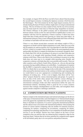 8
Applied Ethics For example, in August 2010, the Press was full of news about China becoming
the second largest economy overtaking the Japanese economy which becomes
the third largest. The USA remains by far the single largest economy, but it is
already feeling the heat of Chinese military might and is revising its international
strategy. The rise of China was only a matter of time, but the size of its economy
may not mean much for some time as China has large inequalities in incomes.
The Chinese influence in the global economy and in international relations
between nations will be on the rise and will find its rightful place in time as it
competes with the USA for supremacy. Chinese economy is about four times
larger than that of India and has been growing at a faster pace than India’s. In
international relations China is more influential than India and China will likely
to continue to lead India well into most of the 21st
century.
China is a very distant second place economic and military might to USA, a
superpower no doubt with the highest population on earth. India not even in the
top 20 countries yet, and its economic size is less than that of a state like California,
in USA, is likely to overtake China in about 2040 as the most populated country
and possibly also likely to compete for third place in economic strength by then.
It is likely that USA will do everything in its power to see that China does not
come near to its strength while pursuing friendly relations and cooperative
relations with China. China is also likely to do everything in its power to see that
India does not come near to its strength while pursuing more friendly and
cooperative relations with India than they were possible until recently. There are
other countries such as Brazil, South Africa, Russia, etc. who are also growing
economies having credible influence on world affairs. Acombination of countries
like the BRIC is expected to outgrow the size of the developed countries by the
2050. It is likely that we see more changes in the world order. If the international
ethics pursued by dominant nations so far continues to hold or gets imposed then
we would likely to see new superpowers overshadowing and overtaking the
influence of existing ones. If this is not to happen, then there will be “new
ethics” projects floated by various interested parties and groups. It is good to
have an idea of the entire ethics project that underlies various offerings of
international ethics pursuits. The size of the economy and the size of the
international exchanges (trade and other interactions) define the space for
international relations. Something which is good for two or more countries
increases their strategic interdependence on each other, and strengthens them
against outside competitive challenges and threats.
1.4 COMPETITION BETWEEN NATIONS
Nations compete in the international space and national advantages are the drivers
of the space of international ethics and what happens to it. National disadvantages
will work against the expanded role of that nation, while national advantages are
likely to facilitate its expansion. It is easier to grasp the international problems
and the ethical issues associated with international problems when keeping the
picture of various nations competing with one another for (natural) resources,
competing for markets, competing for investments, competing for talents,
competing for technology and education. Even competition for health and related
services is not far behind. Nations have been ranked on the basis of how
competitive they are and how they are enhancing their competitive edge for the
long term future. Nations that do not show potential for competitiveness appear
to be left behind, partly due to its own policies and political interests.
 