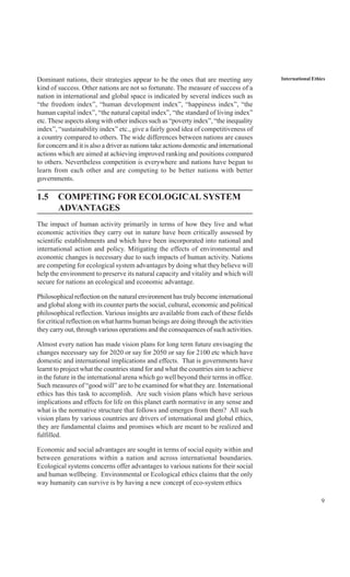 9
International EthicsDominant nations, their strategies appear to be the ones that are meeting any
kind of success. Other nations are not so fortunate. The measure of success of a
nation in international and global space is indicated by several indices such as
“the freedom index”, “human development index”, “happiness index”, “the
human capital index”, “the natural capital index”, “the standard of living index”
etc.These aspects along with other indices such as “poverty index”, “the inequality
index”, “sustainability index” etc., give a fairly good idea of competitiveness of
a country compared to others. The wide differences between nations are causes
for concern and it is also a driver as nations take actions domestic and international
actions which are aimed at achieving improved ranking and positions compared
to others. Nevertheless competition is everywhere and nations have begun to
learn from each other and are competing to be better nations with better
governments.
1.5 COMPETING FOR ECOLOGICAL SYSTEM
ADVANTAGES
The impact of human activity primarily in terms of how they live and what
economic activities they carry out in nature have been critically assessed by
scientific establishments and which have been incorporated into national and
international action and policy. Mitigating the effects of environmental and
economic changes is necessary due to such impacts of human activity. Nations
are competing for ecological system advantages by doing what they believe will
help the environment to preserve its natural capacity and vitality and which will
secure for nations an ecological and economic advantage.
Philosophical reflection on the natural environment has truly become international
and global along with its counter parts the social, cultural, economic and political
philosophical reflection. Various insights are available from each of these fields
for critical reflection on what harms human beings are doing through the activities
they carry out, through various operations and the consequences of such activities.
Almost every nation has made vision plans for long term future envisaging the
changes necessary say for 2020 or say for 2050 or say for 2100 etc which have
domestic and international implications and effects. That is governments have
learnt to project what the countries stand for and what the countries aim to achieve
in the future in the international arena which go well beyond their terms in office.
Such measures of “good will” are to be examined for what they are. International
ethics has this task to accomplish. Are such vision plans which have serious
implications and effects for life on this planet earth normative in any sense and
what is the normative structure that follows and emerges from them? All such
vision plans by various countries are drivers of international and global ethics,
they are fundamental claims and promises which are meant to be realized and
fulfilled.
Economic and social advantages are sought in terms of social equity within and
between generations within a nation and across international boundaries.
Ecological systems concerns offer advantages to various nations for their social
and human wellbeing. Environmental or Ecological ethics claims that the only
way humanity can survive is by having a new concept of eco-system ethics
 