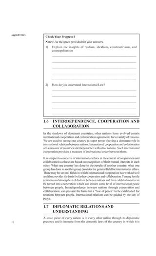 10
Applied Ethics
Check Your Progress I
Note: Use the space provided for your answers.
1) Explain the insights of realism, idealism, constructivism, and
cosmopolitanism
..............................................................................................................
..............................................................................................................
..............................................................................................................
..............................................................................................................
..............................................................................................................
2) How do you understand International Law?
..............................................................................................................
..............................................................................................................
..............................................................................................................
..............................................................................................................
..............................................................................................................
1.6 INTERDEPENDENCE, COOPERATION AND
COLLABORATION
In the shadows of dominant countries, other nations have evolved certain
international cooperation and collaboration agreements for a variety of reasons.
We are used to seeing one country (a super power) having a dominant role in
international relations between nations. International cooperation and collaboration
are a measure of countries interdependence with other nations. Such international
cooperation provides a measure of international order between them.
It is simpler to conceive of international ethics in the context of cooperation and
collaboration as these are based on recognition of their mutual interests in each
other. What one country has done to the people of another country, what one
group has done to another group provides the general field for international ethics.
There may be several fields in which international cooperation has worked well
andthusprovidesthebasisforfurthercooperationandcollaboration.Turninghostile
relations and atmosphere of distrust between nations and their establishments can
be turned into cooperation which can ensure some level of international peace
between people. Interdependence between nations through cooperation and
collaboration, can provide the basis for a “law of peace” to be established for
relations between people. International relations can be guided by the law of
peace.
1.7 DIPLOMATIC RELATIONS AND
UNDERSTANDING
A small piece of every nation is in every other nation through its diplomatic
presence and is immune from the domestic laws of the country in which it is
 