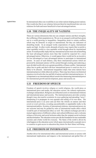 12
Applied Ethics In international ethics one would like to see richer nations helping poorer nations.
One would also like to see relations between them be transformed into win-win
relations for both and more beneficial to least advantaged nations.
1.10 THE INEQUALITY OF NATIONS
There are various dimensions that one can compare nations and their strengths,
the wellbeing of their population etc. We are in an unequal world and facts point
out to a world growing in inequalities. Inequalities point to certain conflicts
which may be domestic in origin or international, but they are indicators of
disturbing trends. In an unequal world, expectations of equity, international
equity are high. In other words, demands of justice may require that we prefer a
more equitable world to a less equitable world brought about by international
action. It would possibly imply that any international action must aim at benefiting
the least advantaged nations more than that would be expected for a most
advantaged nation. Otherwise, it would appear there would not be an incentive
for less advantaged or least advantaged nations to participate in international
actions. In cases of such failures, only those international actions which are
powered by dominant nations will be carried through creating and endorsing a
more divided world with even a greater possibility of future conflict. International
ethics has to guide and deal with how international power is used (or else it is
likely to be abused). International inequalities imply that some nations have
international power while others do not have.There may have been even historical
injustices involved in the rise and fall of nations and their international power. It
is important to see international ethical sensitivities harnessing international power
for international growth and development, peace and security etc
1.11 FREEDOM OF SPEECH
Freedom of speech involves religion or world religions, the world press or
international press and media, the education sectors, the cultural expressions,
exchanges and products. Religions are influential actors in international relations
and international peace and security. The international press provides scrutiny
though it may also need to scrutinize its ways gathering and spreading “news”,
interpreting it to propagate its own agendas and selling of its own ideas. The
international press is an actor and can blow the whistle on nations and their
covert or overt activities, revealing uncomfortable or unpalatable truths to the
international publics. Scrutiny of international relations, international power etc
are welcome and may be guided by rules of international media ethics which
would be part of international ethics as well. The cultural exchanges provide a
mutual appreciation of different culture and cultural differences and a welcome
richness of diversity and social inclusion rather than the rampant social exclusion
anddiscrimination.Theeducationsectorsprovidethefoundationfortruesustainable
societies and a better world for everyone. The future of the world is driven by
what happens to the education sector which spans internationally as people move
to countries to gain access to education they desire for their future well being.
1.12 FREEDOM OF INFORMATION
Another driver for international ethics and international actions or actions with
international implications and impacts is the international and global flow of
 