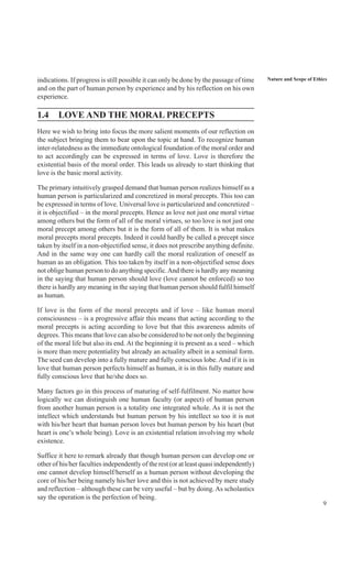 9
Nature and Scope of Ethicsindications. If progress is still possible it can only be done by the passage of time
and on the part of human person by experience and by his reflection on his own
experience.
1.4 LOVE AND THE MORAL PRECEPTS
Here we wish to bring into focus the more salient moments of our reflection on
the subject bringing them to bear upon the topic at hand. To recognize human
inter-relatedness as the immediate ontological foundation of the moral order and
to act accordingly can be expressed in terms of love. Love is therefore the
existential basis of the moral order. This leads us already to start thinking that
love is the basic moral activity.
The primary intuitively grasped demand that human person realizes himself as a
human person is particularized and concretized in moral precepts. This too can
be expressed in terms of love. Universal love is particularized and concretized –
it is objectified – in the moral precepts. Hence as love not just one moral virtue
among others but the form of all of the moral virtues, so too love is not just one
moral precept among others but it is the form of all of them. It is what makes
moral precepts moral precepts. Indeed it could hardly be called a precept since
taken by itself in a non-objectified sense, it does not prescribe anything definite.
And in the same way one can hardly call the moral realization of oneself as
human as an obligation. This too taken by itself in a non-objectified sense does
not oblige human person to do anything specific.And there is hardly any meaning
in the saying that human person should love (love cannot be enforced) so too
there is hardly any meaning in the saying that human person should fulfil himself
as human.
If love is the form of the moral precepts and if love – like human moral
consciousness – is a progressive affair this means that acting according to the
moral precepts is acting according to love but that this awareness admits of
degrees. This means that love can also be considered to be not only the beginning
of the moral life but also its end. At the beginning it is present as a seed – which
is more than mere potentiality but already an actuality albeit in a seminal form.
The seed can develop into a fully mature and fully conscious lobe. And if it is in
love that human person perfects himself as human, it is in this fully mature and
fully conscious love that he/she does so.
Many factors go in this process of maturing of self-fulfilment. No matter how
logically we can distinguish one human faculty (or aspect) of human person
from another human person is a totality one integrated whole. As it is not the
intellect which understands but human person by his intellect so too it is not
with his/her heart that human person loves but human person by his heart (but
heart is one’s whole being). Love is an existential relation involving my whole
existence.
Suffice it here to remark already that though human person can develop one or
other of his/her faculties independently of the rest (or at least quasi independently)
one cannot develop himself/herself as a human person without developing the
core of his/her being namely his/her love and this is not achieved by mere study
and reflection – although these can be very useful – but by doing. As scholastics
say the operation is the perfection of being.
 