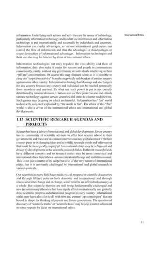 13
International Ethicsinformation. Underlying such actions and activities are the issues of technology,
particularly information technology and to what use information and information
technology is put internationally and nationally by individuals and countries.
Information can confer advantages, so various international gatekeepers can
control the flow of information and thus the advantages or disadvantages or
create destruction of informational advantages. Information technologies and
their use also may be directed by ideas of international ethics.
Information technologies not only regulate the availability and flow of
information, they also make it easier for nations and people to communicate
conveniently, easily, without any government or individuals interfering in their
“private” conversations. Of course this may threaten some as it is possible to
carry out “suspicious activity” from the supposedly safe borders of another country
against some other country. Information technology has blessings and also dangers
for any country because any country and individual can be reached potentially
from anywhere and anytime. To what use such power is put is not entirely
determined by national domains. If nations can use their power so also individuals
can use technology against certain countries and states to counter such powers.
Such games may be going on which are harmful. Information has “flat” world
to deal with, as is well explained by “the world is flat”. The ethics of this “flat”
world is also a driver of the international ethics and international and global
developments.
1.13 SCIENTIFIC RESEARCH AGENDAS AND
PROJECTS
Science has been a driver of international and global developments. Every country
has its community of scientific advisers to offer best science advise to their
governments and these are in constant international and global contact with their
counter parts in exchanging ideas and scientific research trends and information
that could be strategically employed. International ethics may be influenced and
driven by developments in the scientific research fields. Different research fields
have different contexts and so research ethics may be more contextual and
internationalethicsthenfollowsvariouscontextualofferingsandmultidimensional.
This is not just a matter of its scope but also of the very nature of international
ethics that it is constantly challenged by international and global research in
various contexts.
Our scientists in every field have made critical progress in scientific discoveries
and through filtered policies both domestic and international and through
educational interchange and exchange, some benefits are offered to humanity as
a whole. But scientific theories are still being fundamentally challenged and
new (revolutionary) theories that have ripple effect internationally and globally
drive scientific progress and educational progress in every country. International
ethics may have also a lot to do with new and current “epistemologies” that are
bound to shape the thinking of present and future generations. The question of
discovery of “scientific truths” or “scientific laws” may be also a matter influenced
in some respects by ideas on international ethics.
 