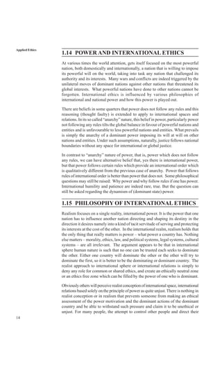 14
Applied Ethics
1.14 POWER AND INTERNATIONAL ETHICS
At various times the world attention, gets itself focused on the most powerful
nation, both domestically and internationally, a nation that is willing to impose
its powerful will on the world, taking into task any nation that challenged its
authority and its interests. Many wars and conflicts are indeed triggered by the
unilateral moves of dominant nations against other nations that threatened its
global interests. What powerful nations have done to other nations cannot be
forgotten. International ethics is influenced by various philosophies of
international and national power and how this power is played out.
There are beliefs in some quarters that power does not follow any rules and this
reasoning (thought faulty) is extended to apply to international spaces and
relations. In its so called “anarchy” nature, this belief in power, particularly power
not following any rules tilts the global balance in favour of powerful nations and
entities and is unfavourable to less powerful nations and entities. What prevails
is simply the anarchy of a dominant power imposing its will at will on other
nations and entities. Under such assumptions, naturally, justice follows national
boundaries without any space for international or global justice.
In contrast to “anarchy” nature of power, that is, power which does not follow
any rules, we can have alternative belief that, yes there is international power,
but that power follows certain rules which provide an international order which
is qualitatively different from the previous case of anarchy. Power that follows
rules of international order is better than power that does not. Some philosophical
questions may still be raised: Why power and why follow rules if one has power.
International humility and patience are indeed rare, true. But the question can
still be asked regarding the dynamism of (dominant state) power.
1.15 PHILOSOPHY OF INTERNATIONAL ETHICS
Realism focuses on a single reality, international power. It is the power that one
nation has to influence another nation directing and shaping its destiny in the
direction it desires namely into a kind of tacit servitude of serving and protecting
its interests at the cost of the other. In the international realm, realism holds that
the only thing that really matters is power – what power a country has. Nothing
else matters – morality, ethics, law, and political systems, legal systems, cultural
systems – are all irrelevant. The argument appears to be that in international
sphere human nature is such that no one can be trusted each seeks to dominate
the other. Either one country will dominate the other or the other will try to
dominate the first, so it is better to be the dominating or dominant country. The
realist approach to international sphere or international relations is simply to
deny any role for common or shared ethics, and create an ethically neutral zone
or an ethics free zone which can be filled by the power of one who is dominant.
Obviouslyotherswillperceiverealistconceptionofinternationalspace,international
relations based solely on the principle of power as quite unjust.There is nothing in
realist conception or in realism that prevents someone from making an ethical
assessment of the power motivation and the dominant actions of the dominant
country and be able to withstand such pressure and claim it to be unethical or
unjust. For many people, the attempt to control other people and direct their
 
