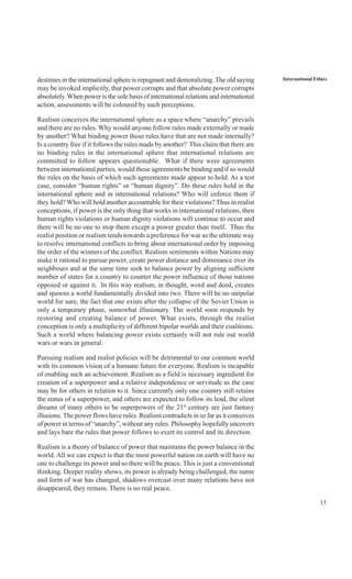 15
International Ethicsdestinies in the international sphere is repugnant and demoralizing.The old saying
may be invoked implicitly, that power corrupts and that absolute power corrupts
absolutely.When power is the sole basis of international relations and international
action, assessments will be coloured by such perceptions.
Realism conceives the international sphere as a space where “anarchy” prevails
and there are no rules. Why would anyone follow rules made externally or made
by another? What binding power those rules have that are not made internally?
Is a country free if it follows the rules made by another? This claim that there are
no binding rules in the international sphere that international relations are
committed to follow appears questionable. What if there were agreements
between international parties, would those agreements be binding and if so would
the rules on the basis of which such agreements made appear to hold. As a test
case, consider “human rights” or “human dignity”. Do these rules hold in the
international sphere and in international relations? Who will enforce them if
they hold? Who will hold another accountable for their violations? Thus in realist
conceptions, if power is the only thing that works in international relations, then
human rights violations or human dignity violations will continue to occur and
there will be no one to stop them except a power greater than itself. Thus the
realist position or realism tends towards a preference for war as the ultimate way
to resolve international conflicts to bring about international order by imposing
the order of the winners of the conflict. Realism sentiments within Nations may
make it rational to pursue power, create power distance and dominance over its
neighbours and at the same time seek to balance power by aligning sufficient
number of states for a country to counter the power influence of those nations
opposed or against it. In this way realism, in thought, word and deed, creates
and spawns a world fundamentally divided into two. There will be no unipolar
world for sure, the fact that one exists after the collapse of the Soviet Union is
only a temporary phase, somewhat illusionary. The world soon responds by
restoring and creating balance of power. What exists, through the realist
conception is only a multiplicity of different bipolar worlds and their coalitions.
Such a world where balancing power exists certainly will not rule out world
wars or wars in general.
Pursuing realism and realist policies will be detrimental to our common world
with its common vision of a humane future for everyone. Realism is incapable
of enabling such an achievement. Realism as a field is necessary ingredient for
creation of a superpower and a relative independence or servitude as the case
may be for others in relation to it. Since currently only one country still retains
the status of a superpower, and others are expected to follow its lead, the silent
dreams of many others to be superpowers of the 21st
century are just fantasy
illusions. The power flows have rules. Realism contradicts in so far as it conceives
of power in terms of “anarchy”, without any rules. Philosophy hopefully uncovers
and lays bare the rules that power follows to exert its control and its direction.
Realism is a theory of balance of power that maintains the power balance in the
world. All we can expect is that the most powerful nation on earth will have no
one to challenge its power and so there will be peace. This is just a conventional
thinking. Deeper reality shows, its power is already being challenged, the name
and form of war has changed, shadows overcast over many relations have not
disappeared, they remain. There is no real peace.
 