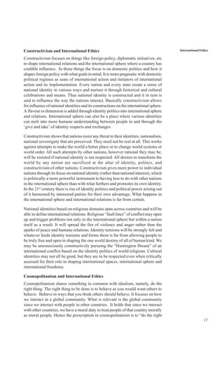17
International EthicsConstructivism and International Ethics
Constructivism focuses on things like foreign policy, diplomatic initiatives, etc
to shape international relations and the international sphere where a country has
credible influence. In these things the focus is on domestic politics and how it
shapes foreign policy with what goals in mind. It is more pragmatic with domestic
political regimes as seats of international action and initiators of international
action and its implementation. Every nation and every state create a sense of
national identity in various ways and nurture it through historical and cultural
celebrations and means. Thus national identity is constructed and it in turn is
said to influence the way the nations interact. Basically constructivism allows
for influence of national identities and its constructions on the international sphere.
A flavour or dimension is added through identity politics into international sphere
and relations. International sphere can also be a place where various identities
can melt into more humane understanding between people in and through the
‘give and take’ of identity respects and exchanges.
Constructivism shows that nations resist any threat to their identities, nationalism,
national sovereignty that are perceived. They need not be real at all. This works
against attempts to make the world a better place or to change world systems or
world order. All such attempts by other nations, however rational they may be,
will be resisted if national identity is not respected. All desires to transform the
world by any nation are sacrificed at the altar of identity, politics, and
constructivism of other nations. Constructivism gives more power to individual
nations through its focus on national identity (rather than national interest), which
is politically a more powerful instrument to having less to do with other nations
in the international sphere than with what furthers and promotes its own identity.
In the 21st
century there is rise of identity politics and political power arising out
of it harnessed by interested parties for their own advantage. What happens in
the international sphere and international relations is far from certain.
National identities based on religious domains span across countries and will be
able to define international relations. Religious “fault lines” of conflict may open
up and trigger problems not only in the international sphere but within a nation
itself as a result. It will spread the fire of violence and anger rather than the
sparks of peace and humane relations. Identity tensions will be strongly felt and
whatever feeds identity tensions and forms them is far from allowing people to
be truly free and open in shaping the one world destiny of all of human kind. We
may be unconsciously constructively pursuing the “Huntington Dream” of an
international conflict based on the identity politics of world religions. Cultural
identities may not all be good, but they are to be respected even when critically
assessed for their role in shaping international spaces, international sphere and
international freedoms.
Cosmopolitanism and International Ethics
Cosmopolitanism shares something in common with idealism, namely, do the
right thing. The right thing to be done is to behave as you would want others to
behave. Behave in ways that you think others should behave. It focuses on how
we interact in a global community. What is relevant is the global community
since we interact with people in other countries. It holds that since we interact
with other countries, we have a moral duty to treat people of that country morally
as moral people. Hence the prescription in cosmopolitanism is to “do the right
 