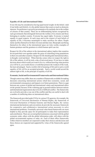 19
International EthicsEquality of Life and International Ethics
Every life may be considered as having equal moral weight. In this belief, valid
if one holds such beliefs, it is the global interest that count as much as domestic
interests. No preference is given by governments or by anybody else to the welfare
of citizens of that country. There are no differentiating factors recognized by
such governments that distinguish between the welfare of its citizens and those
belonging to another country. Everyone has equal rights. Everyone is treated
equally in equal respects. In such cases and in the context of such beliefs of
equality of life, it becomes meaningful to make sacrifices for others. People
rarely sacrifice themselves for their own near and dear ones. But people sacrificing
themselves for others in the international space are truly worthy examples of
human greatness and the greatness to which human spirit can rise.
Respect for life of the unborn in the international sphere implies that countries
do not push their own agendas under the guise of controlling rising populations
in their own and other countries. Respect for life should guide international ethics,
in thought, word and deed. When that day comes when we respect the right to
life of the unborn, it will be truly a day of universal peace. If you have to make
decision about which world you want to live in, without knowing what position
you will be in, you would choose a world that protects the weakest of the weak,
the least advantaged. Such a world is full of meaning of life and in such a world
equality of life will be an accepted principle. Such a world would accord the
unborn right to life, in the principle of equality of all life.
Economic, Social and Environmental Frameworks and International Ethics
Though context may differ, there are a number of frameworks available for making
decisions concerning international actions which have economic, social, and
environmental consequences and impacts over future generations. There is a gap
between any system of global and international values and international ethics
on the ground, because of the widening gap in ground realities between nations
and international organizations due to levels of difficult conflict. The frameworks
are evolved to provide a way out of the conflict and they are useful to deal with
a number of conflicting ideas on international ethics.
The framework provided under UN by its various UN agencies, for example, the
framework of Universal Declaration of Human Rights, the framework of
Universal Declaration of Human Genome and Human Rights, the various
international declarations and conventions do provide the necessary framework
for cooperative and collaborative international action necessary to solve
international problems. Essentially universal value based frameworks are most
helpful as they provide space for all participants to make their representation
and contribution. There are several global institutions concerned with the global
economic order, others with the global information order, still others with the
global environmental regimes or order, etc. Each of them offers frameworks
within which its members are expected to make their choices and decisions and
those choices are respected and supported by virtue of the frameworks agreed
upon.
 