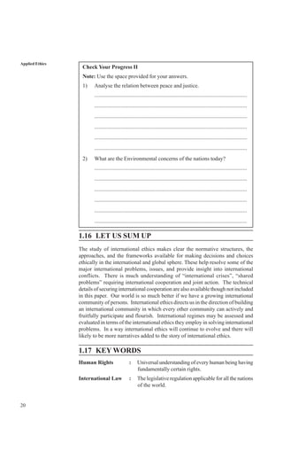 20
Applied Ethics
Check Your Progress II
Note: Use the space provided for your answers.
1) Analyse the relation between peace and justice.
..............................................................................................................
..............................................................................................................
..............................................................................................................
..............................................................................................................
..............................................................................................................
..............................................................................................................
2) What are the Environmental concerns of the nations today?
..............................................................................................................
..............................................................................................................
..............................................................................................................
..............................................................................................................
..............................................................................................................
..............................................................................................................
1.16 LET US SUM UP
The study of international ethics makes clear the normative structures, the
approaches, and the frameworks available for making decisions and choices
ethically in the international and global sphere. These help resolve some of the
major international problems, issues, and provide insight into international
conflicts. There is much understanding of “international crises”, “shared
problems” requiring international cooperation and joint action. The technical
details of securing international cooperation are also available though not included
in this paper. Our world is so much better if we have a growing international
community of persons. International ethics directs us in the direction of building
an international community in which every other community can actively and
fruitfully participate and flourish. International regimes may be assessed and
evaluated in terms of the international ethics they employ in solving international
problems. In a way international ethics will continue to evolve and there will
likely to be more narratives added to the story of international ethics.
1.17 KEY WORDS
Human Rights : Universal understanding of every human being having
fundamentally certain rights.
International Law : The legislative regulation applicable for all the nations
of the world.
 