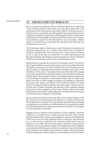 10
Introduction to Ethics
1.5 THE DYNAMICS OF MORALITY
Here we examine two questions which are intimately linked. In an evolutionary
visions of human person to what extent can we say that morality (that is, the
specification of the moral law) are universally valid for all human persons to
what extent can we say that they are unchangeable? If one maintains their universal
validity one is charged with absolutism with holding the opinion of a static nature
of human person incompatible with present day theories about man’s dynamic
and evolutionary nature. If on the other hand one were to maintain a relative
validity one would fall into a philosophically untenable moral relativism. Can
the dilemma be overcome?
The Evolutionary nature of human person and of his human consciousness has
long been recognized one way or another. Charles Darwin gave the theory of
evolution a biological basis. An Evolutionary view of the world and of human
person is today at the basis of a great deal of scientific philosophical and
theological thinking. The thinking of such human persons as Pierre Teilhard de
Chardin and of Aurobindo comes of course spontaneously to mind.
Herbert Spencer is perhaps the best known Evolutionary ethicist. He starts by
observing that both human and animal conduct consists in acts adjusted to ends.
The higher we proceed in the scale of Evolution the easier it becomes for us to
obtain evidence of purposeful actions directed toward the good either of the
individual or of the species. This purposeful activity forms part of the struggle
for existence waged between individual members of the same species or between
different species. But this type of conduct is according to Spencer an imperfectly
evolved conduct. In a perfectly evolved conduct which is ethical conduct in the
proper sense of the word this struggle for existence will yield place to cooperation
and mutual help. Egoism and altruism will be both transcended. This leads
Spencer to distinguish between absolute and relative ethics. Absolute ethics is
an ideal code of conduct formulating the behaviour of the completely adapted
human person in the completely evolved society. Relative ethics is the nearest
approximation to this ideal according to the more or less perfectly evolved society
in which human person happens to find him/her.
Spencer adopts the utilitarian ethical principle. In fact he takes happiness to be
the ultimate end of life and measures the rightness or wrongness of actions by
their conduciveness to this end. From a nascent state when this utilitarian principle
was dependent on non-ethical (e.g. authoritarian) beliefs it gradually developed
to become independent and as suggested by the theory of evolution, it will continue
to evolve and reach an ideal limit.
Happiness however depends on the fulfilment of some conditions. And these
conditions are the observances of certain principles and rules which causally
determine human welfare. Spencer acknowledges the existence of moral intuitions
which however are the slowly organized results of experience received by the
race. In other words an induction from experience handed down from one
generation to the other ends up by becoming an instinctive moral reaction.
Evolution is moving towards the emergence of the highest form of life. Happiness
as the supreme end of human person is the concomitant and virtue is the condition
for its attainment. In the preface of the fifth and sixth parts of his the principles
of ethics subsequently withdrawn Spencer confesses that the theory of Evolution
 