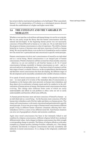 11
Nature and Scope of Ethicshas not provided as much practical guidance as he had hoped. What is peculiarly
Spencer’s is his interpretation of Evolution as a teleological process directed
towards the establishment of a higher and higher moral order.
1.6 THE CONSTANT AND THE VARIABLE IN
MORALITY
Whether or not man has evolved from sub-human beings it is not for us to decide.
But we can easily accept the theory that this human consciousness itself has
natured and developed. At the beginning human person was not necessarily
conscious of himself/herself as human as we today are. On an individual level
this progress in human consciousness is a fact of experience. The child is a human
being but as it grows it becomes more and more conscious of itself as a human
being. We can accept this theory even on the level of mankind as such to explain
how the moral law is particularized and concretized in specific moral precepts.
Human consciousness involves one’s consciousness of oneself as an individual
and as a social being. Moral consciousness is an integral part of human
consciousness. Primitive human (to call him so) must have been morally conscious
– otherwise we are not entitled to call him/her human at all. So if moral
consciousness belongs essentially to human consciousness as such – and in a
univocal and not in an analogical sense – it has been a kind of constant in all the
later stages of man’s evolution. However, on the accepted theory that the human
and therefore moral consciousness has been developing, the different stages of
this development can be reasonably considered as the variable in human evolution.
If we speak of moral consciousness at all – whether of the primitive human or
ours – we must speak of it in terms of the immediate data of consciousness as
foundation on the human order more precisely on human inter-relatedness and
these data to be in conformity to human reason and to be conducive to the self-
realization of human person as human. But human moral consciousness has been
evolving. This change takes different forms some of which are easily
understandable and afford no real problem to ethics some are not so easily
understandable and therefore afford some difficulty.
As human person becomes more and more conscious of himself as human – as
an individual and as a social being – he/she becomes more conscious of his/her
human inter-relatedness and of his/her rights and duties as a human person. This
clearer self-consciousness is obviously concretized and particularized in specific
moral precepts. Even at one given stage of human moral consciousness different
people living in different human situations (situations affecting their inter-
relatedness) will live a more or less different moral life. Such human situations
can arise out of geographical, climatic and economic conditions.
Again since moral consciousness has been in fact intimately linked to and
condition by religious consciousness, different religious beliefs have produced
different moral values.And a change in religious consciousness has often wrought
a corresponding change in morality. The history of religion affords us with many
examples (e.g. human sacrifice, burning of witches, saturnalia, etc.). This change
is primarily and directly in religious consciousness and only secondarily and
indirectly in moral consciousness. It is a change in the religiously conditioned
morality.
 