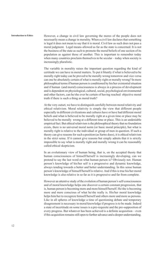 12
Introduction to Ethics However, a change in civil law governing the mores of the people does not
necessarily mean a change in morality. When a civil law declares that something
is legal it does not mean to say that it is moral. Civil law as such does not pass a
moral judgment. Legal means allowed as far as the state is concerned. It is not
the business of the state as such to promote the moral beliefs of one section of its
population as against those of another. This is important to remember today
when many countries proclaim themselves to be secular – today when society is
increasingly pluralistic.
The variable in morality raises the important question regarding the kind of
certitude we can have in moral matters. To put it bluntly if what is believed to be
morally right today can be proved to be morally wrong tomorrow and vice-versa
can one be absolutely certain of what is morally right or morally wrong? In more
philosophical terms if human person is conditioned by his/her existential situation
and if human (and moral) consciousness is always in a process of development
and is dependent on physiological, cultural, social, psychological environmental
and other factors, can he/she ever be certain of having reached objective moral
truth if there is such a thing as moral truth?
At the very outset, we have to distinguish carefully between moral relativity and
ethical relativism. Moral relativity is simply the view that different people
especially in different civilizations and cultures have or have had different moral
beliefs and what is believed to be morally right at a given time or place may be
believed to be morally wrong at a different time or place. This is an undeniable
empirical fact. But ethical relativism is the philosophical theory that no foundation
exists, there is no universal moral norm (or basic moral principle), but what is
morally right is relative to the individual or group of men in question. If such a
theory can give reasons for such a position (as Sartre does), it is ethical relativism
in the strict sense. If it cannot give reasons but simply admits that it is strictly
impossible to say what is morally right and morally wrong it can be reasonably
called ethical skepticism.
In an evolutionary view of human being, that is, on the accepted theory that
human consciousness of himself/herself is increasingly developing, can we
pretend to say the last word on what human person is? Obviously not. Human
person’s knowledge of his/her self is a progressive and dynamic knowledge,
always tending towards a better and better understanding. In this sense human
person’s knowledge of himself/herself is relative.And if this is true his/her moral
knowledge is also relative in so far as it is progressive and far from complete.
However an attentive study of the evolution of human person’s self-consciousness
and of moral knowledge helps one discover a certain constant progression, that
is, human person is becoming more and more himself/herself. He/she is becoming
more and more conscious of what he/she really is. His/her moral knowledge
helps him/her to recognize himself/herself and others more and more as persons.
Like in all spheres of knowledge a time of questioning debate and temporary
disagreement is necessary in moral knowledge if progress is to be made. Indeed
a state of incertitude on some issues is a pre-requisite and the pre-supposition of
every progress. But whatever has been achieved is a definite acquisition – even
if this acquisition remains still open to further advance and a deeper understanding.
 