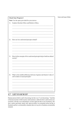 13
Nature and Scope of Ethics
Check Your Progress I
Note: Use the space provided for your answer
1) Explain Absolute Ethics and Relative Ethics.
..............................................................................................................
..............................................................................................................
..............................................................................................................
..............................................................................................................
..............................................................................................................
2) How are love and moral precepts related?
..............................................................................................................
..............................................................................................................
..............................................................................................................
..............................................................................................................
..............................................................................................................
3) How do the concepts of love and moral percepts help to build an ethical
society?
..............................................................................................................
..............................................................................................................
..............................................................................................................
..............................................................................................................
..............................................................................................................
4) What is the notable difference between Aquinas and Saurez’s idea of
self-evident or moral principle?
..............................................................................................................
..............................................................................................................
..............................................................................................................
..............................................................................................................
..............................................................................................................
1.7 LET US SUM UP
Human person both is and is becoming; he/she is an “is-in-becoming.” And this
is because he/she is both essence and existence, rather he/she is and essence-in-
existence. He/she is act and potency or here again he/she is act-in-potency. He/
she is spirit and body, better still, spirit-in-body. In existential terms he/she is
freedom and he is existentially situated, that is to say he is freedom-existentially
situated.
 