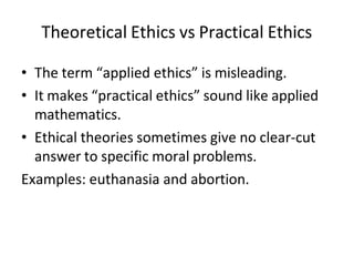 Theoretical Ethics vs Practical Ethics
• The term “applied ethics” is misleading.
• It makes “practical ethics” sound like applied
mathematics.
• Ethical theories sometimes give no clear-cut
answer to specific moral problems.
Examples: euthanasia and abortion.
 