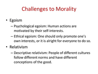 Challenges to Morality
• Egoism
– Psychological egoism: Human actions are
motivated by their self-interests.
– Ethical egoism: One should only promote one’s
own interests, or it is alright for everyone to do so.
• Relativism
– Descriptive relativism: People of different cultures
follow different norms and have different
conceptions of the good.
 
