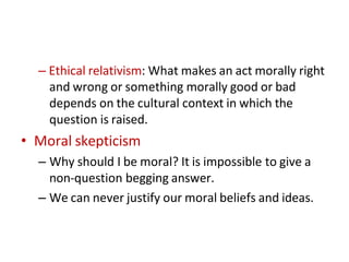– Ethical relativism: What makes an act morally right
and wrong or something morally good or bad
depends on the cultural context in which the
question is raised.
• Moral skepticism
– Why should I be moral? It is impossible to give a
non-question begging answer.
– We can never justify our moral beliefs and ideas.
 