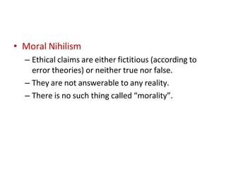 • Moral Nihilism
– Ethical claims are either fictitious (according to
error theories) or neither true nor false.
– They are not answerable to any reality.
– There is no such thing called “morality”.
 