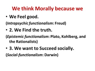 We think Morally because we
• We Feel good.
(Intrapsychic functionalism: Freud)
• 2. We Find the truth.
(Epistemic functionalism: Plato, Kohlberg, and
the Rationalists)
• 3. We want to Succeed socially.
(Social-functionalism: Darwin)
 