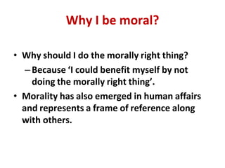 Why I be moral?
• Why should I do the morally right thing?
–Because ‘I could benefit myself by not
doing the morally right thing’.
• Morality has also emerged in human affairs
and represents a frame of reference along
with others.
 