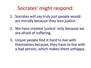 1. Socrates will say truly just people would
act morally because they love justice.
2. We have created ‘justice’ only because we
are afraid of suffering.
3. Unjust people find it hard to live with
themselves because, they have to live with
a bad person, which makes them unhappy.
Socrates’ might respond:
 