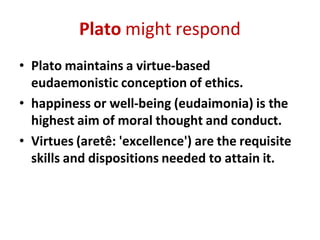 Plato might respond
• Plato maintains a virtue-based
eudaemonistic conception of ethics.
• happiness or well-being (eudaimonia) is the
highest aim of moral thought and conduct.
• Virtues (aretê: 'excellence') are the requisite
skills and dispositions needed to attain it.
 