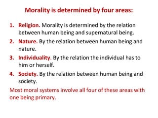 Morality is determined by four areas:
1. Religion. Morality is determined by the relation
between human being and supernatural being.
2. Nature. By the relation between human being and
nature.
3. Individuality. By the relation the individual has to
him or herself.
4. Society. By the relation between human being and
society.
Most moral systems involve all four of these areas with
one being primary.
 