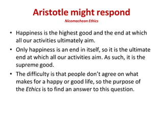Aristotle might respond
Nicomachean Ethics
• Happiness is the highest good and the end at which
all our activities ultimately aim.
• Only happiness is an end in itself, so it is the ultimate
end at which all our activities aim. As such, it is the
supreme good.
• The difficulty is that people don’t agree on what
makes for a happy or good life, so the purpose of
the Ethics is to find an answer to this question.
 
