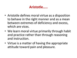 Aristotle…..
• Aristotle defines moral virtue as a disposition
to behave in the right manner and as a mean
between extremes of deficiency and excess,
which are vices.
• We learn moral virtue primarily through habit
and practice rather than through reasoning
and instruction.
• Virtue is a matter of having the appropriate
attitude toward pain and pleasure.
 