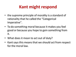 Kant might respond
• the supreme principle of morality is a standard of
rationality that he called the “Categorical
Imperative”.
• To do something moral because it makes you feel
good or because you hope to gain something from
it.
• What does it mean to act out of duty?
• Kant says this means that we should act from respect
for the moral law.
 