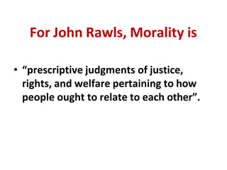 For John Rawls, Morality is
• “prescriptive judgments of justice,
rights, and welfare pertaining to how
people ought to relate to each other”.
 